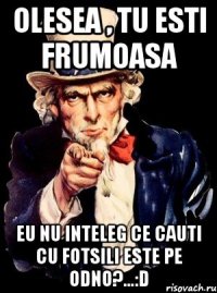 Olesea , tu esti frumOasa Eu nu inteleg ce cauti cu fotsili este pe odno?...:D