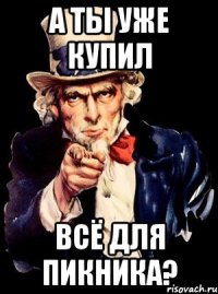 А ТЫ УЖЕ КУПИЛ ВСЁ ДЛЯ ПИКНИКА?