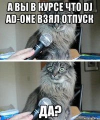 А ВЫ В КУРСЕ ЧТО DJ AD-ONE ВЗЯЛ ОТПУСК ДА?