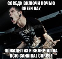 соседи включи ночью green day пожалел их и включил на всю Cannibal Corpse