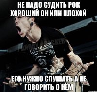 не надо судить рок хороший он или плохой его нужно слушать а не говорить о нём