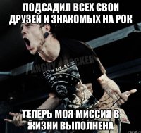 подсадил всех свои друзей и знакомых на рок теперь моя миссия в жизни выполнена