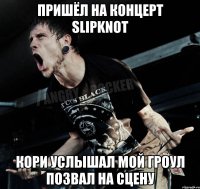 пришёл на концерт SLIPKNOT кори услышал мой гроул позвал на сцену