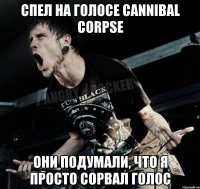 спел на голосе cannibal corpse они подумали, что я просто сорвал голос