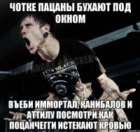 чотке пацаны бухают под окном въеби иммортал, канибалов и аттилу посмотри как поцанчегги истекают кровью