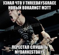 узнал что у ThreeDaysGrace новый вокалист Мэтт перестал слушать MyDarkestDays