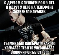 С другом слушаем рок 5 лет. И вдруг у него на телефоне зазвенел клубняк. Ты мне был как брат!!! Какого хрена??? Тебя ТП укусила??? Включи рок быстро!!!