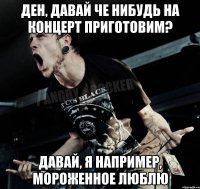 Ден, давай че нибудь на концерт приготовим? Давай, я например, мороженное люблю