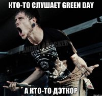 кто-то слушает green day а кто-то дэткор