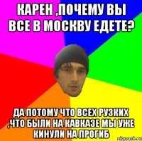 Карен ,почему вы все в Москву едете? Да потому что всех Рузких ,что были на Кавказе мы уже кинули на прогиб