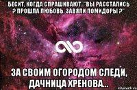 Бесит, когда спрашивают.."Вы расстались ? Прошла любовь, Завяли помидоры ?" За своим огородом следи, дачница хренова...