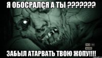 Я ОБОСРАЛСЯ А ТЫ ??????? ЗАБЫЛ АТАРВАТЬ ТВОЮ ЖОПУ!!!!