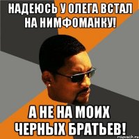 Надеюсь у Олега встал на Нимфоманку! А не на моих черных братьев!