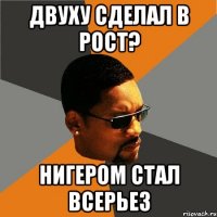 Двуху сделал в рост? Нигером стал всерьез