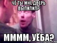 чё ты мне дверь выпилил? мммм, уёба?