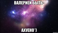 Валерией быть- Ахуено*)