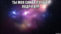 Ты моя самая лучшая подруга!!!! 