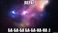 Лера! ба-ба-ба ба-ба-на-на :)