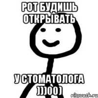 Рот будишь открывать У стоматолога )))00)