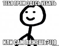 тебя прям здесь уебать или сам ляжешь?))0