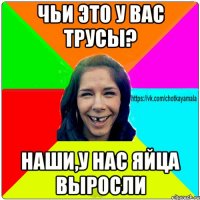 Чьи это у вас трусы? наши,у нас яйца выросли