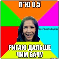 п*ю 0.5 ригаю дальше чим бачу