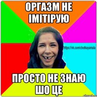 ОРГАЗМ НЕ ІМІТІРУЮ ПРОСТО НЕ ЗНАЮ ШО ЦЕ