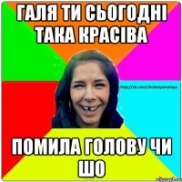 галя ти сьогодні така красіва помила голову чи шо