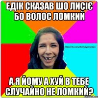 Едік сказав шо лисіє бо волос ломкий а я йому а хуй в тебе случайно не ломкий?