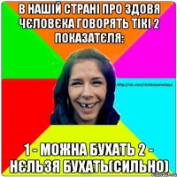 В нашій страні про здовя чєловєка говорять тікі 2 показатєля: 1 - можна бухать 2 - нєльзя бухать(сильно)