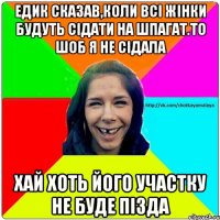 Едик сказав,коли всі жінки будуть сідати на шпагат.То шоб я не сідала Хай хоть його участку не буде Пізда