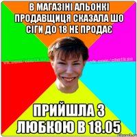 в магазіні Альонкі продавщиця сказала шо сіги до 18 не продає прийшла з Любкою в 18.05