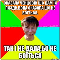 Сказала ченцовій шо дам їй пизди,вона сказала шо не боїться, так і не дала,бо не боїться