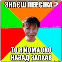 знаєш персіка ? то я йому око назад запхав