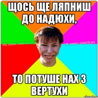 Щось ще ляпниш до Надюхи, то потуше нах з вертухи