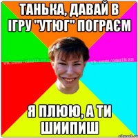 танька, давай в ігру "утюг" пограєм я плюю, а ти шиипиш