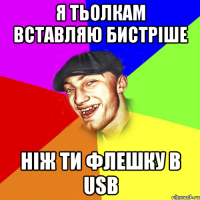 я тьолкам вставляю бистріше ніж ти флешку в usb