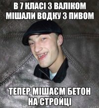 в 7 класі з валіком мішали водку з пивом тепер мішаєм бетон на стройці