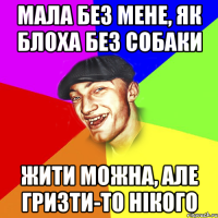 мала без мене, як блоха без собаки жити можна, але гризти-то нікого