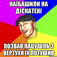 наїбашили на діскатекі позвав пацу шоб з вертухи їх потушив