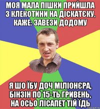 моя мала пішки прийшла з клекотини на діскатєку, каже: завези додому я шо їбу доч міліонєра, бінзін по 15-ть гривень, на осьо лісапет тій їдь