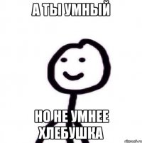 а ты умный но не умнее хлебушка