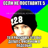 Если не поставите 5 то я расскажу, что вы делал с физруком в подсобке