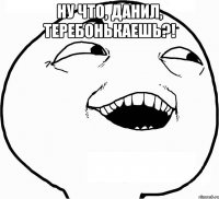 Ну что, Данил, теребонькаешь?! 