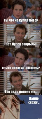 Ты что не купил пиво? Нет, Купец закрыли! И ты не сходил до Гиперболы? Так ведь далеко же... Ладно схожу...