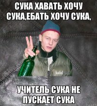 сука хавать хочу сука,ебать хочу сука, учитель сука не пускает сука