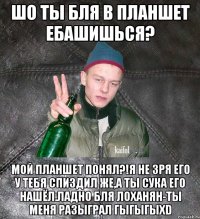 Шо ты бля в планшет ебашишься? мой планшет понял?!Я не зря его у тебя спиздил же,а ты сука его нашёл.Ладно бля лоханян-ты меня разыграл гыгыгыXD