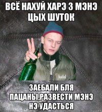 всё нахуй харэ з мэнэ цых шуток заебали бля пацаны,развести мэнэ нэ удасться