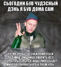 сьогодни був чудэсный дэнь я був дома сам хотив зробыты соби пожраты и подумав:"яишницу зжарить-всэ згорыть,бутэрброд-ваще пипец будет микроволновке,короче поем хлеб.