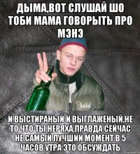 Дыма,вот слушай шо тоби мама говорыть про мэнэ и выстираный и выглаженый,не то что ты неряха.Правда сейчас не самый лучший момент в 5 часов утра это обсуждать